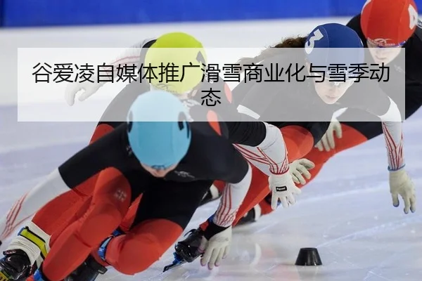 谷爱凌自媒体推广滑雪商业化与雪季动态