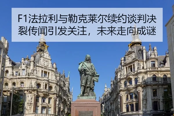 F1法拉利与勒克莱尔续约谈判决裂传闻引发关注，未来走向成谜