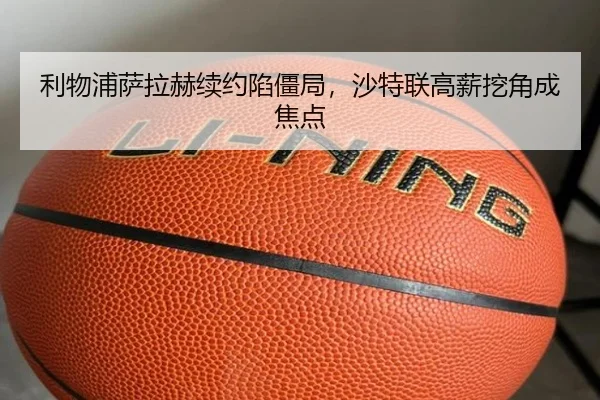 利物浦萨拉赫续约陷僵局，沙特联高薪挖角成焦点