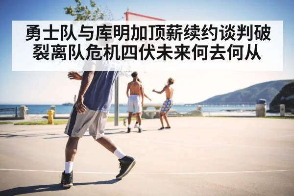 勇士队与库明加顶薪续约谈判破裂离队危机四伏未来何去何从