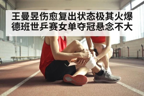 王曼昱伤愈复出状态极其火爆德班世乒赛女单夺冠悬念不大
